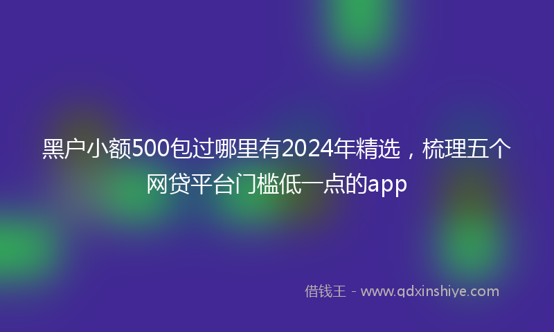 黑户小额500包过哪里有2024年精选，梳理五个网贷平台门槛低一点的app