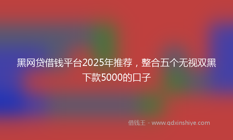 黑网贷借钱平台2025年推荐，整合五个无视双黑下款5000的口子