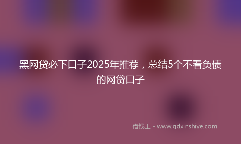黑网贷必下口子2025年推荐，总结5个不看负债的网贷口子