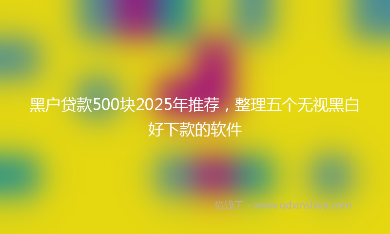 黑户贷款500块2025年推荐，整理五个无视黑白好下款的软件