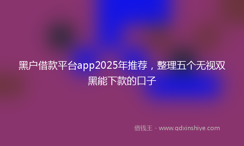 黑户借款平台app2025年推荐，整理五个无视双黑能下款的口子