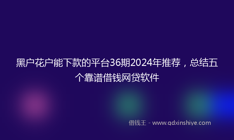 黑户花户能下款的平台36期2024年推荐，总结五个靠谱借钱网贷软件