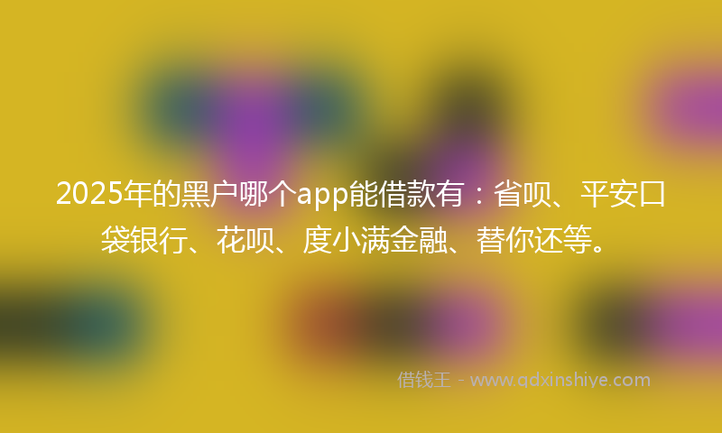 2025年的黑户哪个app能借款有：省呗、平安口袋银行、花呗、度小满金融、替你还等。