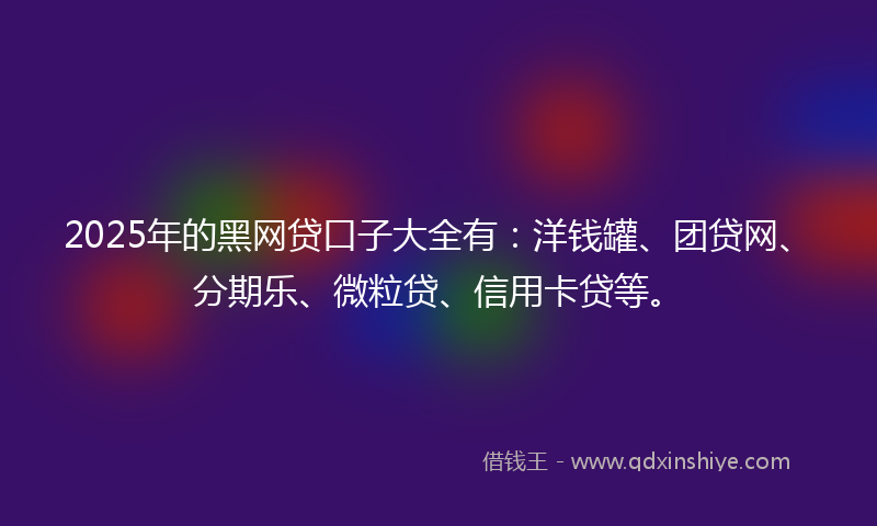 2025年的黑网贷口子大全有：洋钱罐、团贷网、分期乐、微粒贷、信用卡贷等。