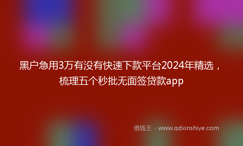 黑户急用3万有没有快速下款平台2024年精选，梳理五个秒批无面签贷款app