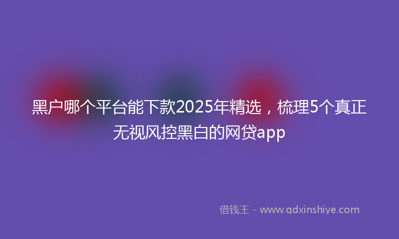 黑户哪个平台能下款2025年精选，梳理5个真正无视风控黑白的网贷app