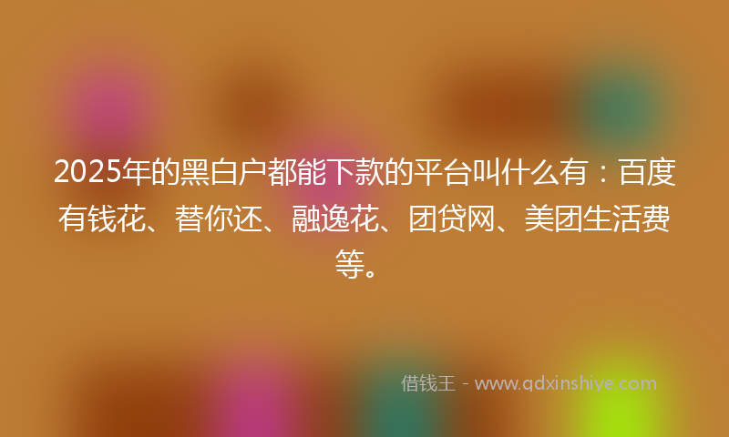 2025年的黑白户都能下款的平台叫什么有：百度有钱花、替你还、融逸花、团贷网、美团生活费等。