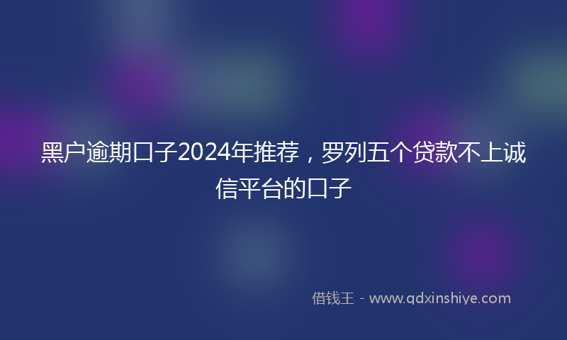 黑户逾期口子2024年推荐，罗列五个贷款不上诚信平台的口子