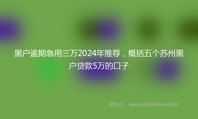 黑户逾期急用三万2024年推荐，概括五个苏州黑户贷款5万的口子