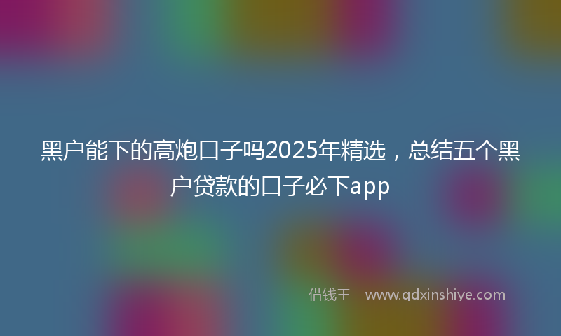 黑户能下的高炮口子吗2025年精选，总结五个黑户贷款的口子必下app