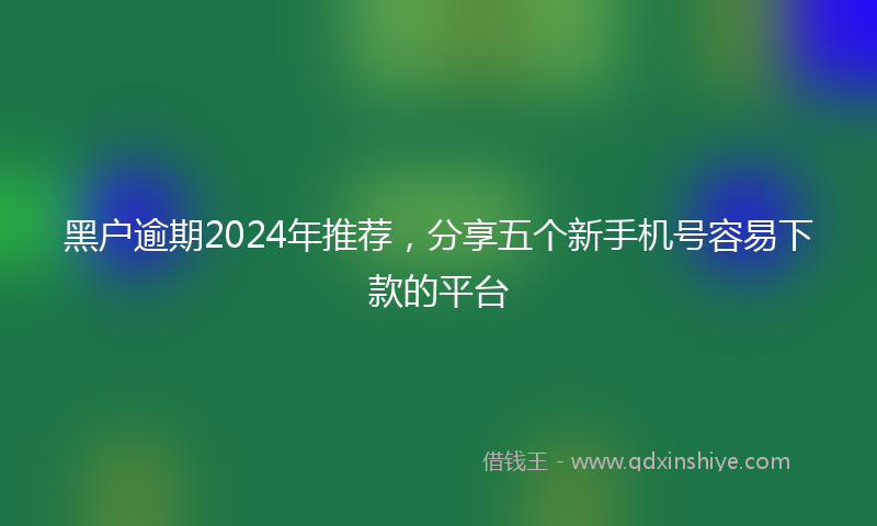 黑户逾期2024年推荐，分享五个新手机号容易下款的平台