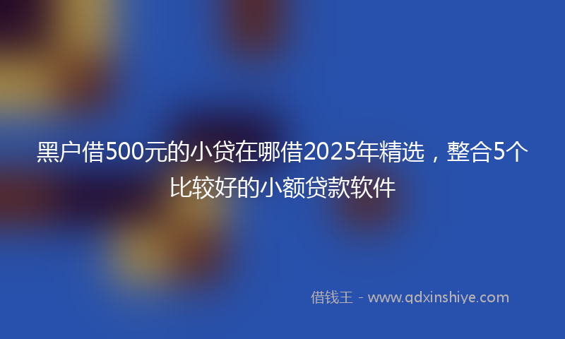 黑户借500元的小贷在哪借2025年精选，整合5个比较好的小额贷款软件