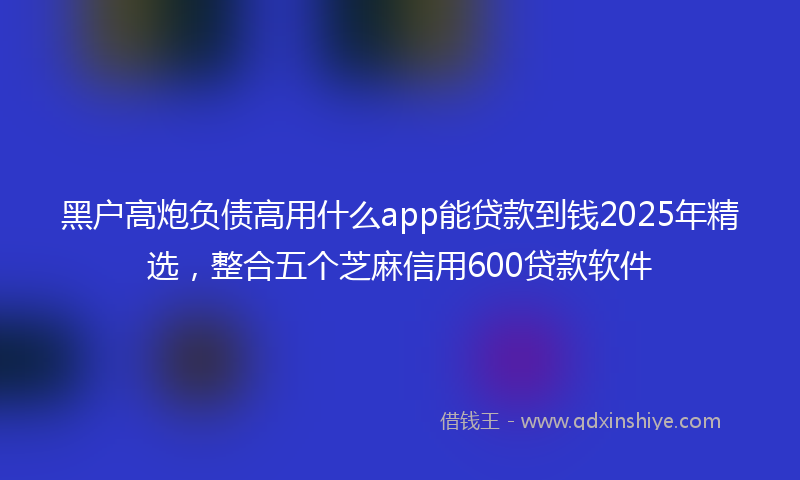 黑户高炮负债高用什么app能贷款到钱2025年精选，整合五个芝麻信用600贷款软件