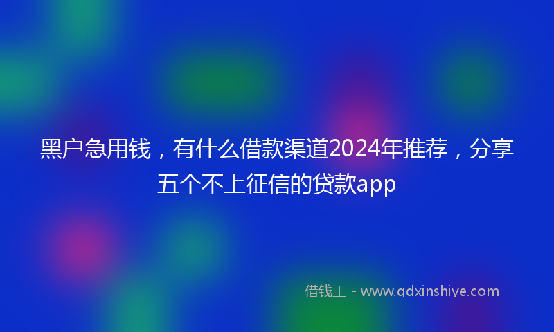 黑户急用钱，有什么借款渠道2024年推荐，分享五个不上征信的贷款app