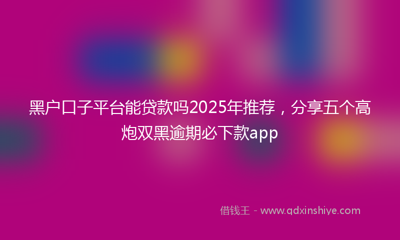 黑户口子平台能贷款吗2025年推荐，分享五个高炮双黑逾期必下款app