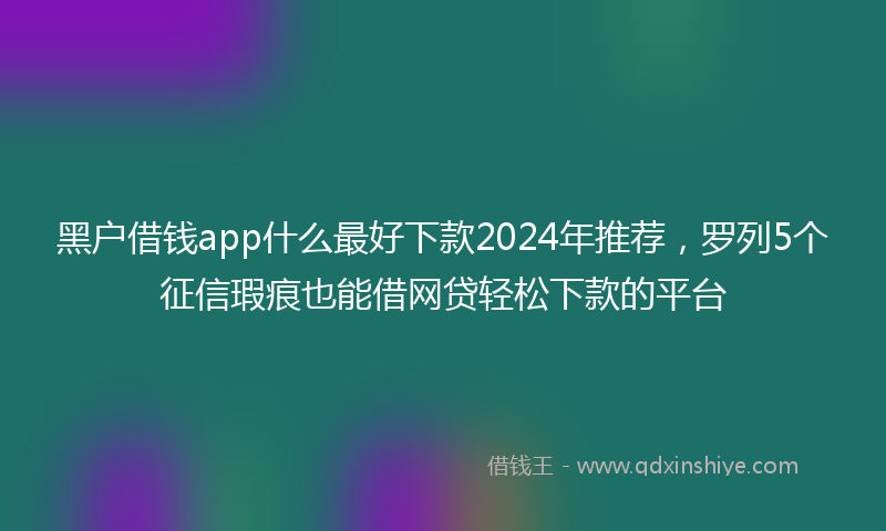黑户借钱app什么最好下款2024年推荐，罗列5个征信瑕疵也能借网贷轻松下款的平台