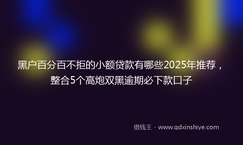 黑户百分百不拒的小额贷款有哪些2025年推荐，整合5个高炮双黑逾期必下款口子