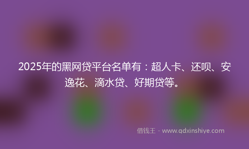 2025年的黑网贷平台名单有：超人卡、还呗、安逸花、滴水贷、好期贷等。