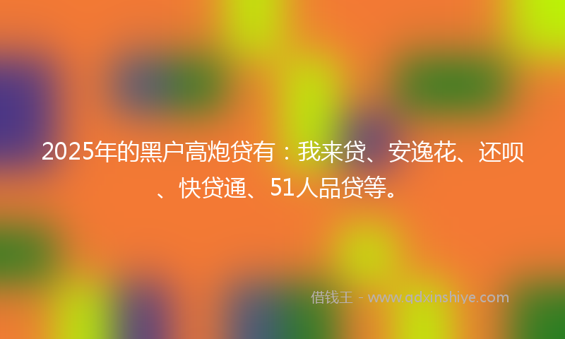 2025年的黑户高炮贷有：我来贷、安逸花、还呗、快贷通、51人品贷等。
