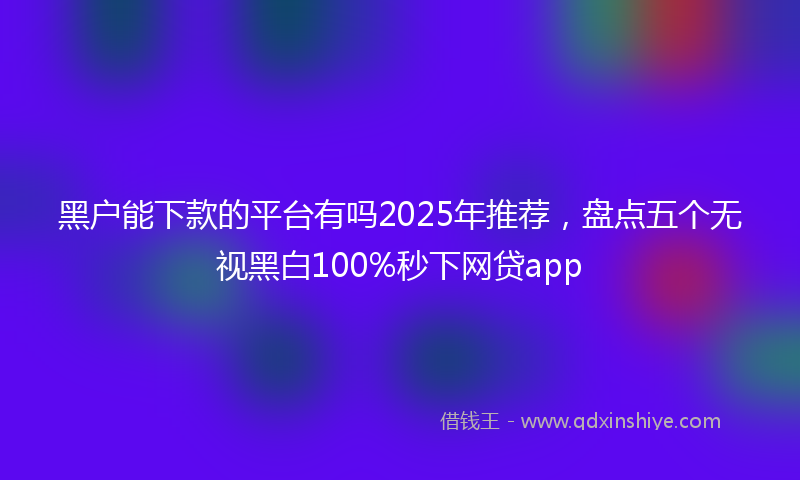 黑户能下款的平台有吗2025年推荐，盘点五个无视黑白100%秒下网贷app