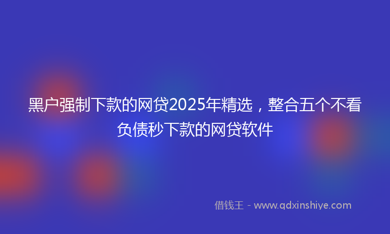 黑户强制下款的网贷2025年精选，整合五个不看负债秒下款的网贷软件