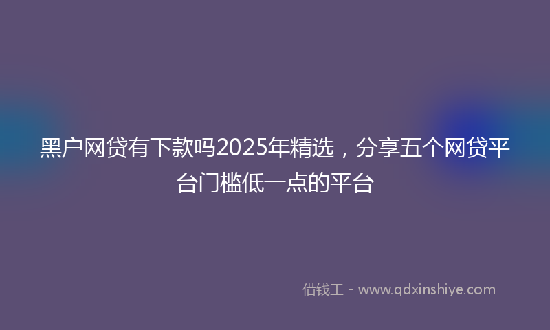 黑户网贷有下款吗2025年精选，分享五个网贷平台门槛低一点的平台