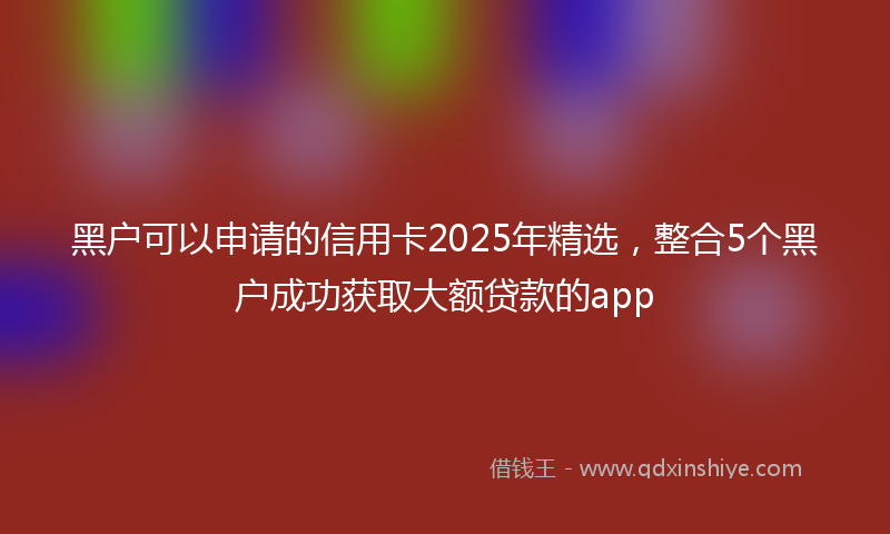 黑户可以申请的信用卡2025年精选，整合5个黑户成功获取大额贷款的app
