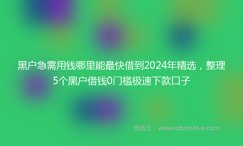 黑户急需用钱哪里能最快借到2024年精选，整理5个黑户借钱0门槛极速下款口子