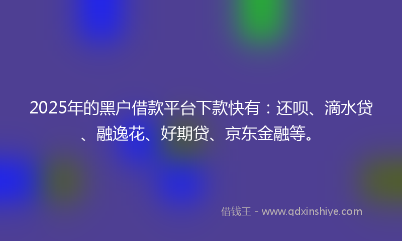 2025年的黑户借款平台下款快有：还呗、滴水贷、融逸花、好期贷、京东金融等。
