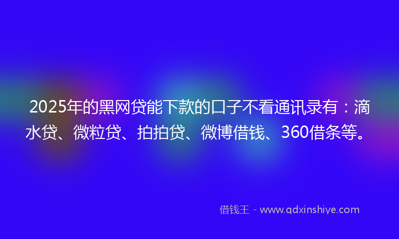 2025年的黑网贷能下款的口子不看通讯录有：滴水贷、微粒贷、拍拍贷、微博借钱、360借条等。
