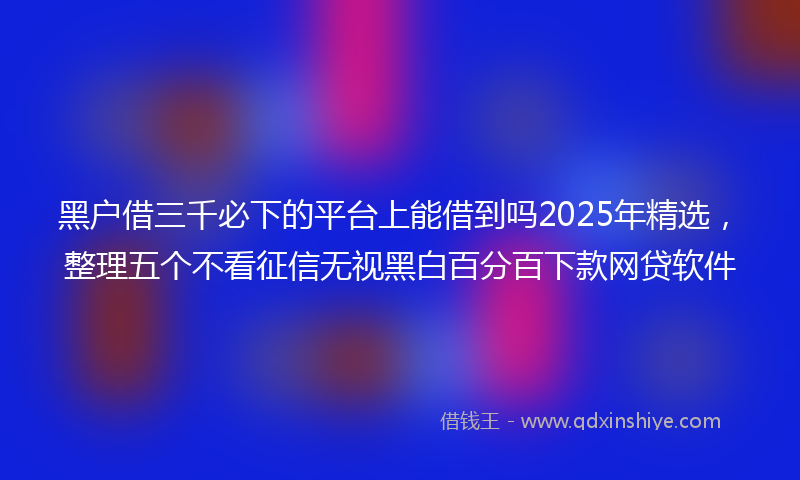 黑户借三千必下的平台上能借到吗2025年精选，整理五个不看征信无视黑白百分百下款网贷软件