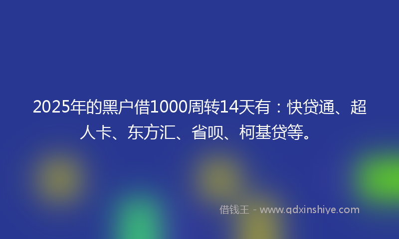 2025年的黑户借1000周转14天有：快贷通、超人卡、东方汇、省呗、柯基贷等。