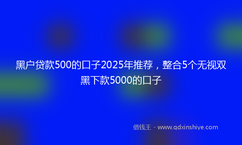 黑户贷款500的口子2025年推荐，整合5个无视双黑下款5000的口子