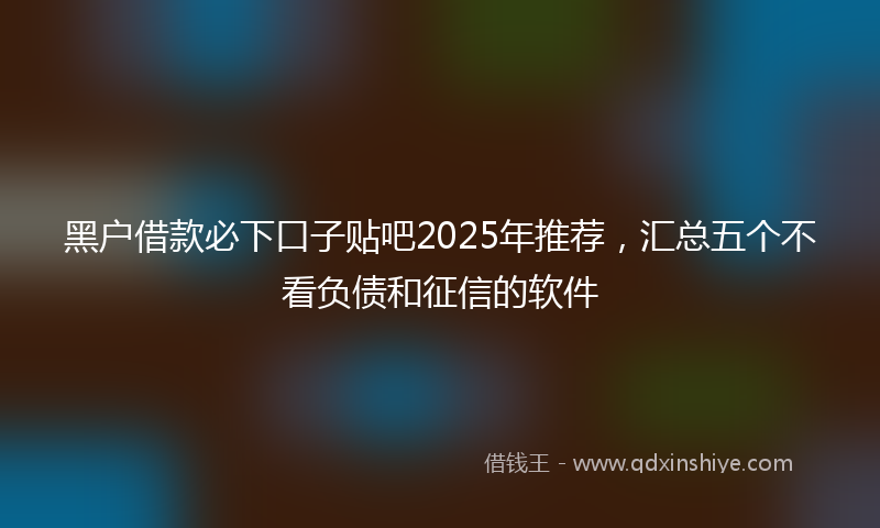 黑户借款必下口子贴吧2025年推荐，汇总五个不看负债和征信的软件