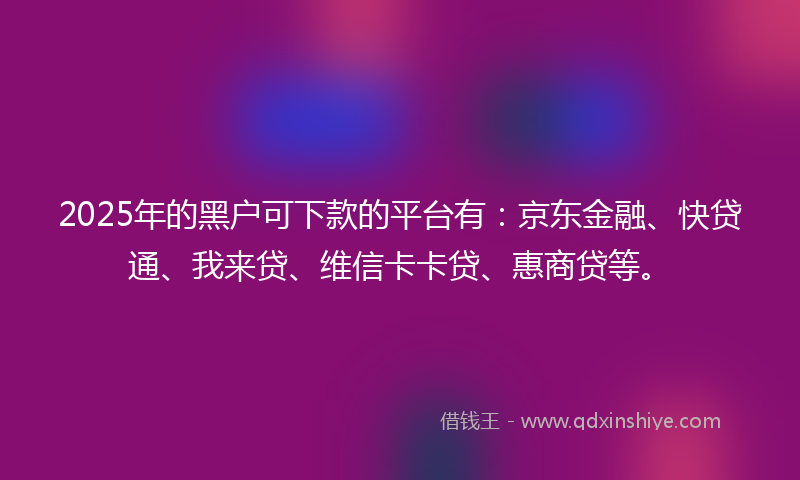 2025年的黑户可下款的平台有：京东金融、快贷通、我来贷、维信卡卡贷、惠商贷等。
