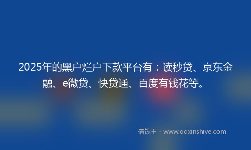 2025年的黑户烂户下款平台有：读秒贷、京东金融、e微贷、快贷通、百度有钱花等。