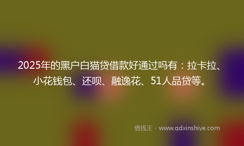 2025年的黑户白猫贷借款好通过吗有：拉卡拉、小花钱包、还呗、融逸花、51人品贷等。