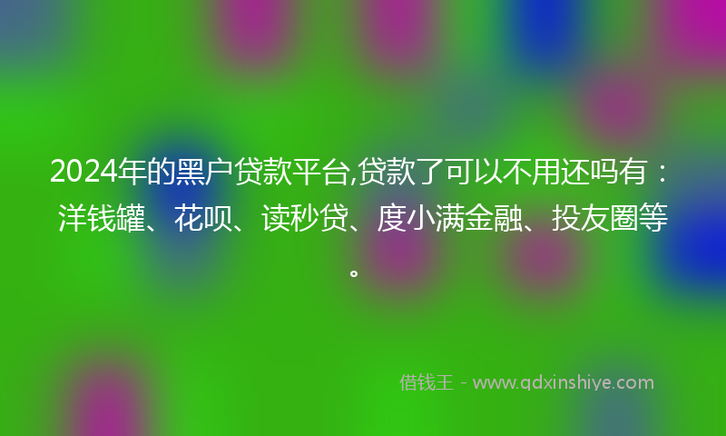 2024年的黑户贷款平台,贷款了可以不用还吗有：洋钱罐、花呗、读秒贷、度小满金融、投友圈等。