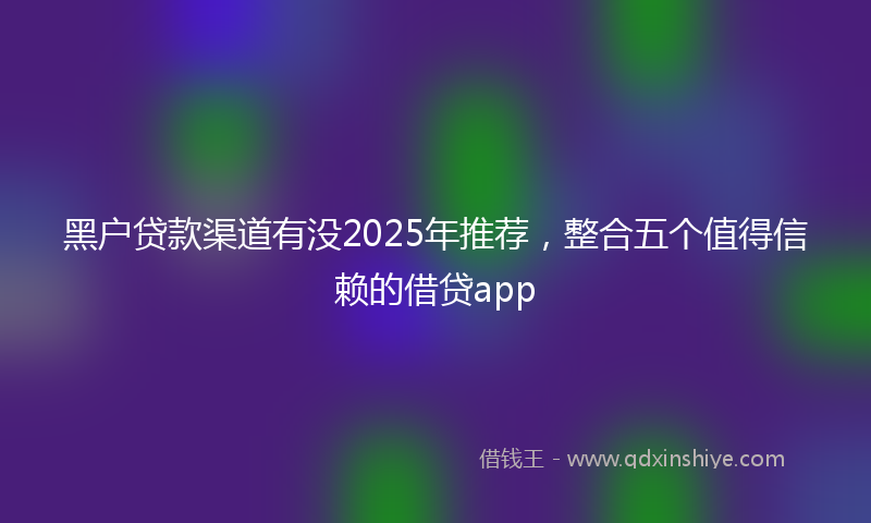 黑户贷款渠道有没2025年推荐，整合五个值得信赖的借贷app