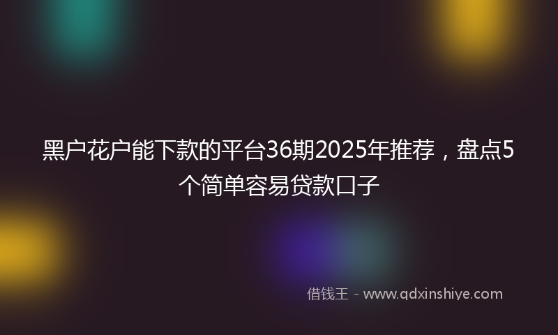 黑户花户能下款的平台36期2025年推荐，盘点5个简单容易贷款口子