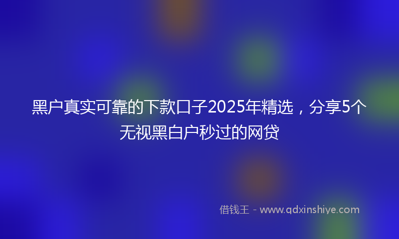 黑户真实可靠的下款口子2025年精选，分享5个无视黑白户秒过的网贷