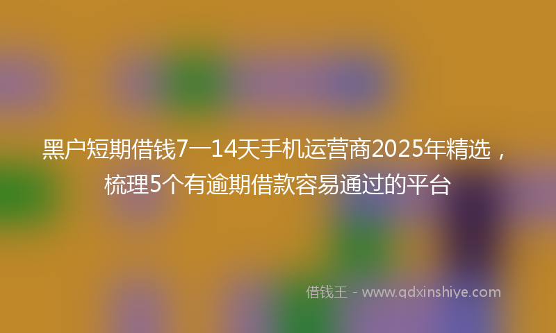 黑户短期借钱7一14天手机运营商2025年精选，梳理5个有逾期借款容易通过的平台