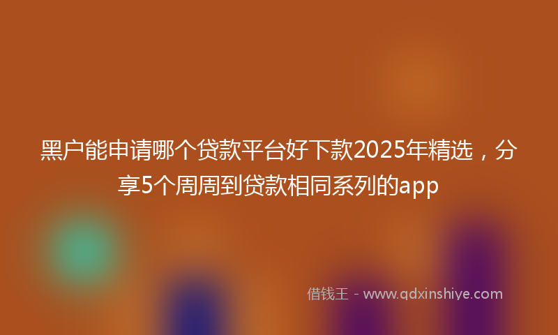 黑户能申请哪个贷款平台好下款2025年精选，分享5个周周到贷款相同系列的app