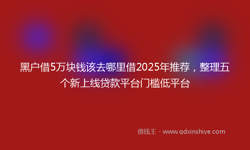 黑户借5万块钱该去哪里借2025年推荐，整理五个新上线贷款平台门槛低平台