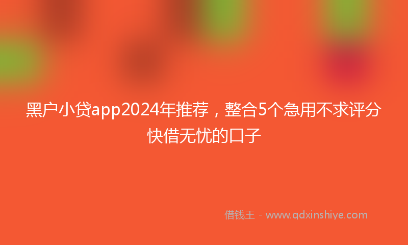 黑户小贷app2024年推荐，整合5个急用不求评分快借无忧的口子