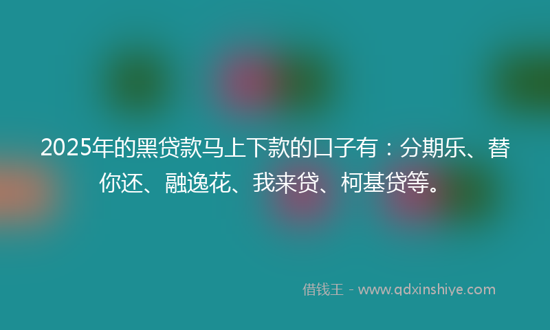 2025年的黑贷款马上下款的口子有：分期乐、替你还、融逸花、我来贷、柯基贷等。