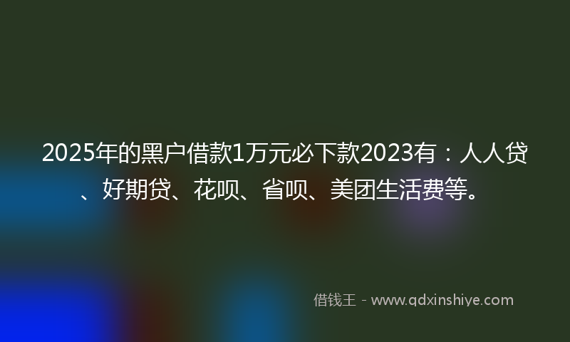 2025年的黑户借款1万元必下款2023有：人人贷、好期贷、花呗、省呗、美团生活费等。