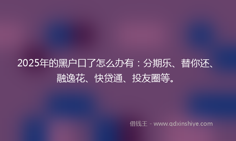 2025年的黑户口了怎么办有：分期乐、替你还、融逸花、快贷通、投友圈等。