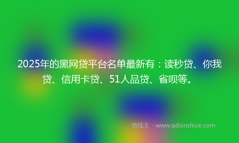 2025年的黑网贷平台名单最新有：读秒贷、你我贷、信用卡贷、51人品贷、省呗等。