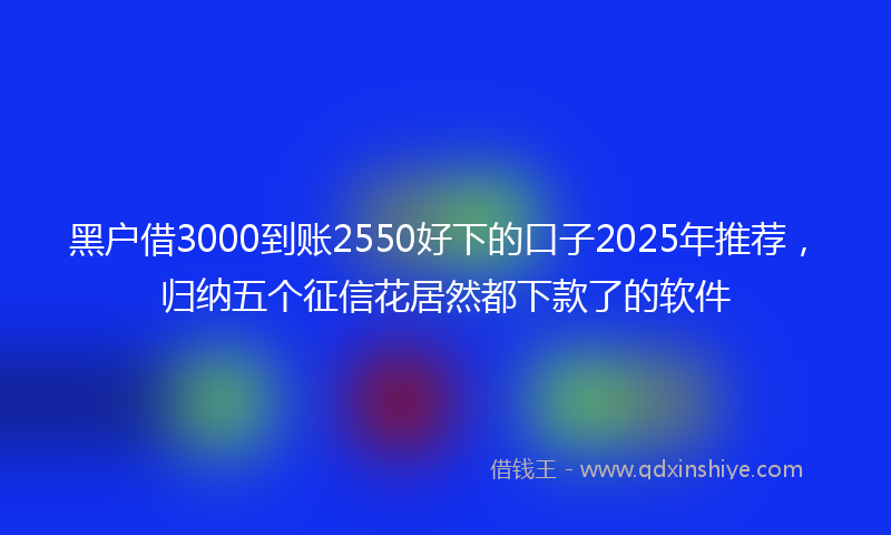 黑户借3000到账2550好下的口子2025年推荐，归纳五个征信花居然都下款了的软件